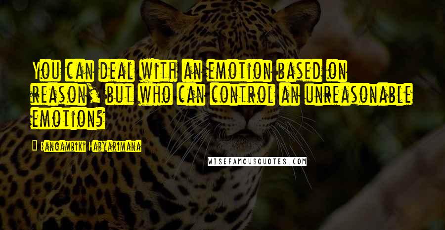 Bangambiki Habyarimana Quotes: You can deal with an emotion based on reason, but who can control an unreasonable emotion?