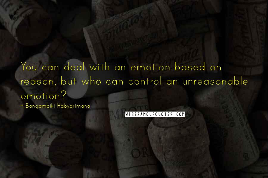 Bangambiki Habyarimana Quotes: You can deal with an emotion based on reason, but who can control an unreasonable emotion?