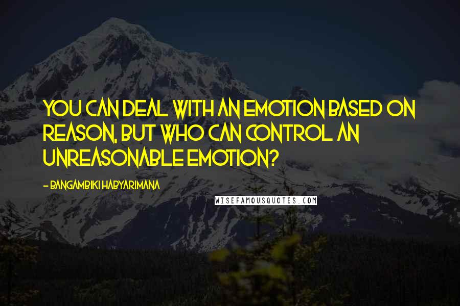 Bangambiki Habyarimana Quotes: You can deal with an emotion based on reason, but who can control an unreasonable emotion?