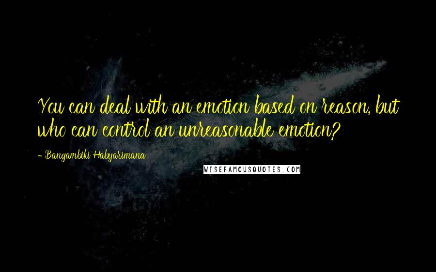 Bangambiki Habyarimana Quotes: You can deal with an emotion based on reason, but who can control an unreasonable emotion?