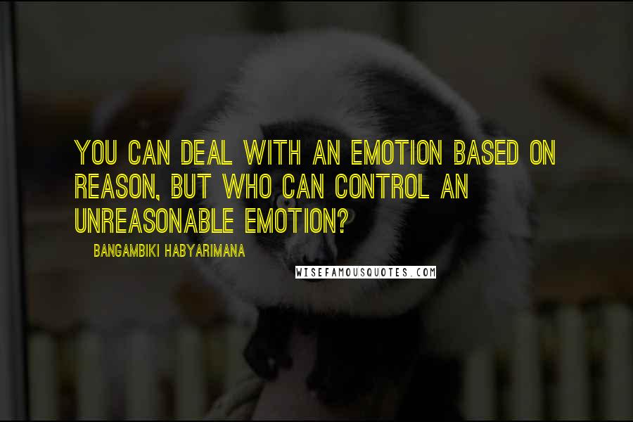 Bangambiki Habyarimana Quotes: You can deal with an emotion based on reason, but who can control an unreasonable emotion?