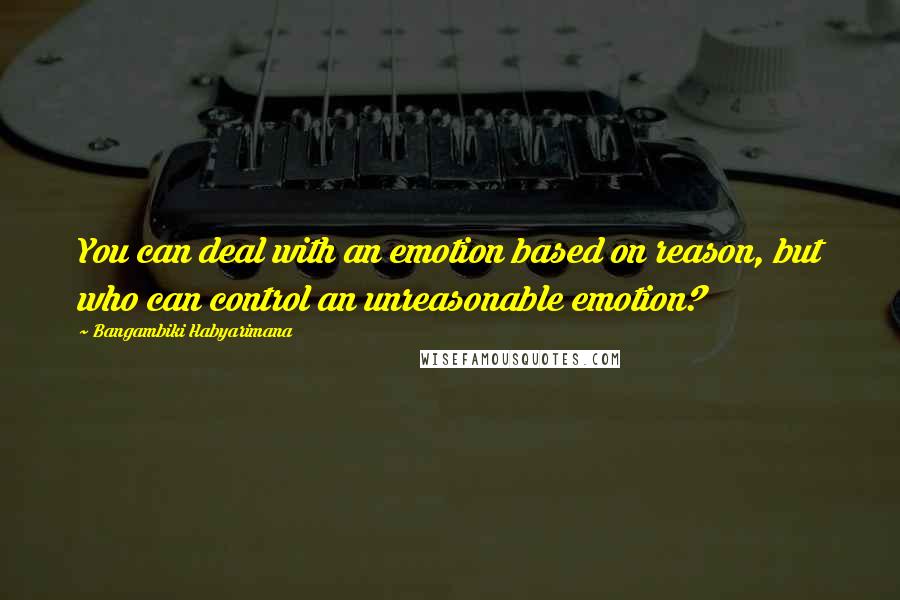 Bangambiki Habyarimana Quotes: You can deal with an emotion based on reason, but who can control an unreasonable emotion?