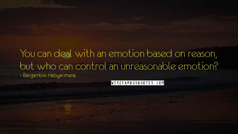 Bangambiki Habyarimana Quotes: You can deal with an emotion based on reason, but who can control an unreasonable emotion?