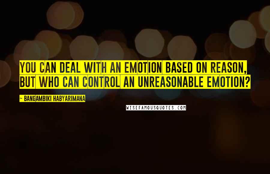 Bangambiki Habyarimana Quotes: You can deal with an emotion based on reason, but who can control an unreasonable emotion?