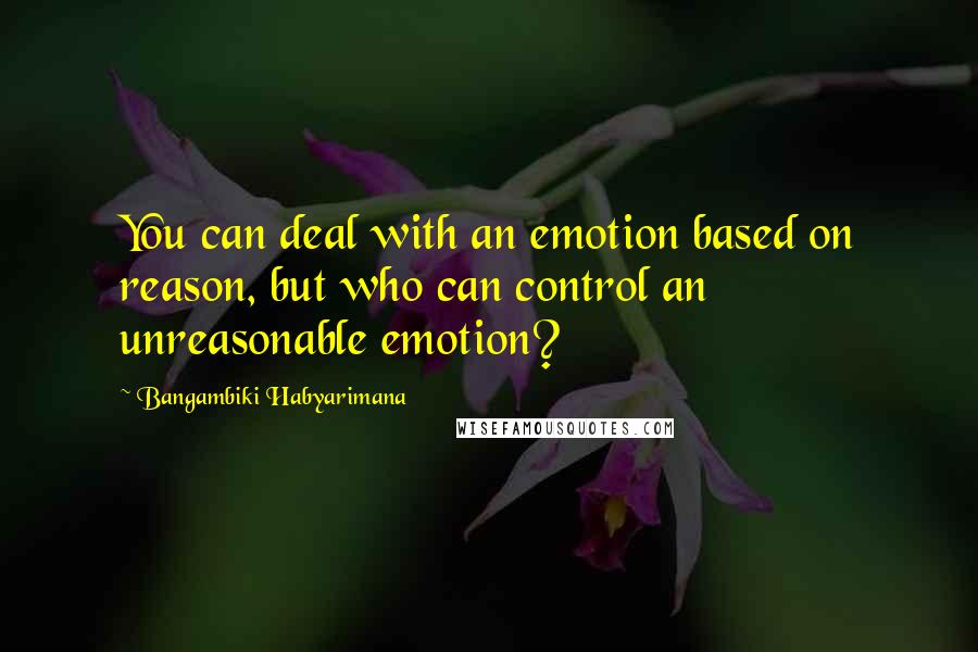 Bangambiki Habyarimana Quotes: You can deal with an emotion based on reason, but who can control an unreasonable emotion?