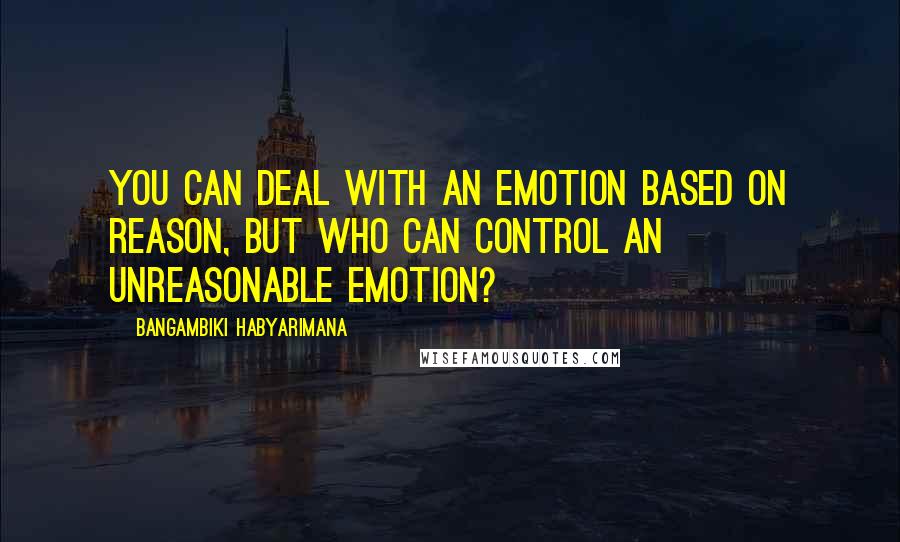 Bangambiki Habyarimana Quotes: You can deal with an emotion based on reason, but who can control an unreasonable emotion?