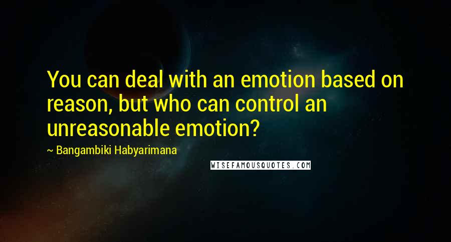 Bangambiki Habyarimana Quotes: You can deal with an emotion based on reason, but who can control an unreasonable emotion?