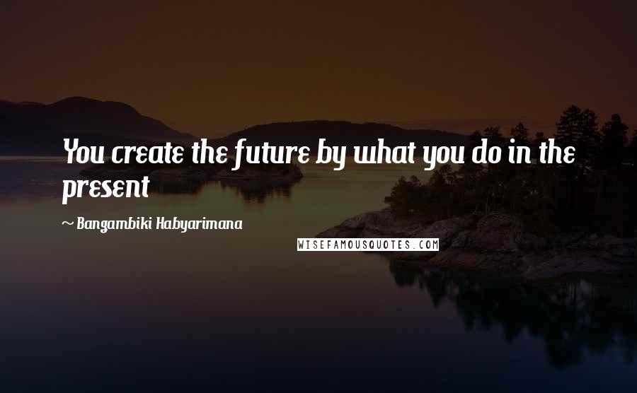Bangambiki Habyarimana Quotes: You create the future by what you do in the present