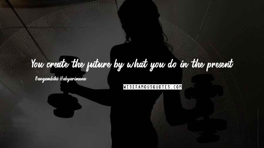 Bangambiki Habyarimana Quotes: You create the future by what you do in the present