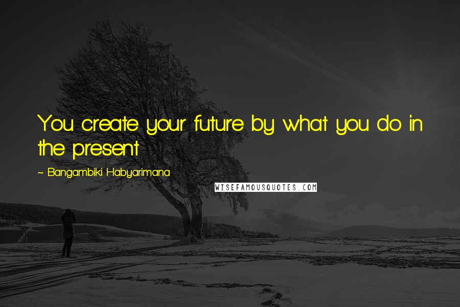 Bangambiki Habyarimana Quotes: You create your future by what you do in the present