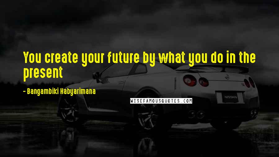 Bangambiki Habyarimana Quotes: You create your future by what you do in the present