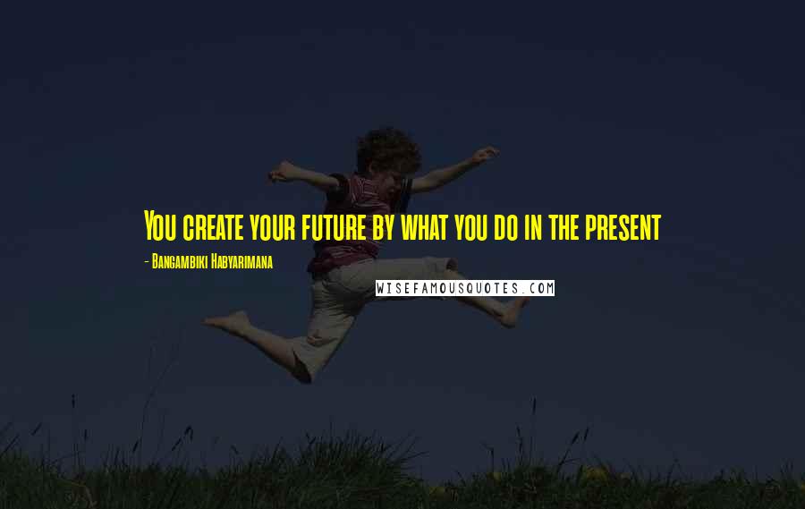 Bangambiki Habyarimana Quotes: You create your future by what you do in the present