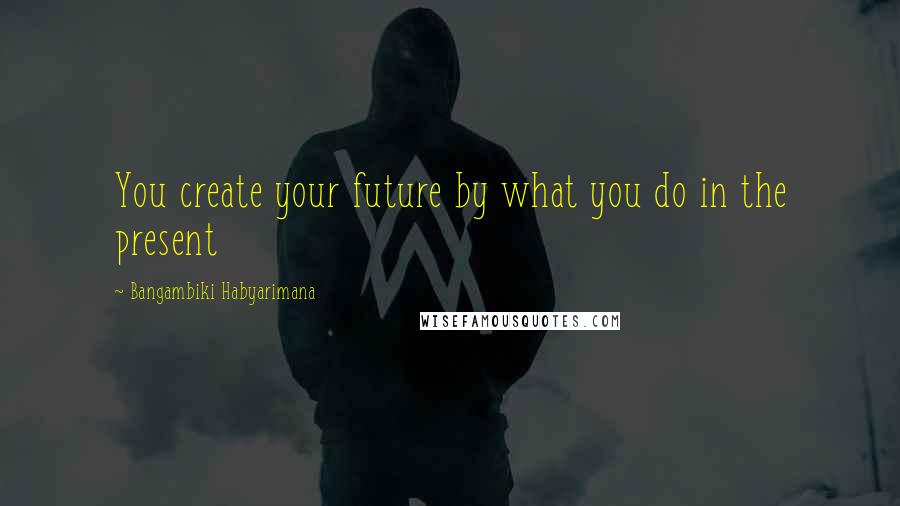 Bangambiki Habyarimana Quotes: You create your future by what you do in the present