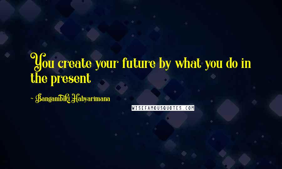 Bangambiki Habyarimana Quotes: You create your future by what you do in the present