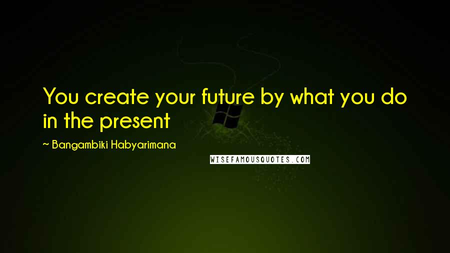 Bangambiki Habyarimana Quotes: You create your future by what you do in the present