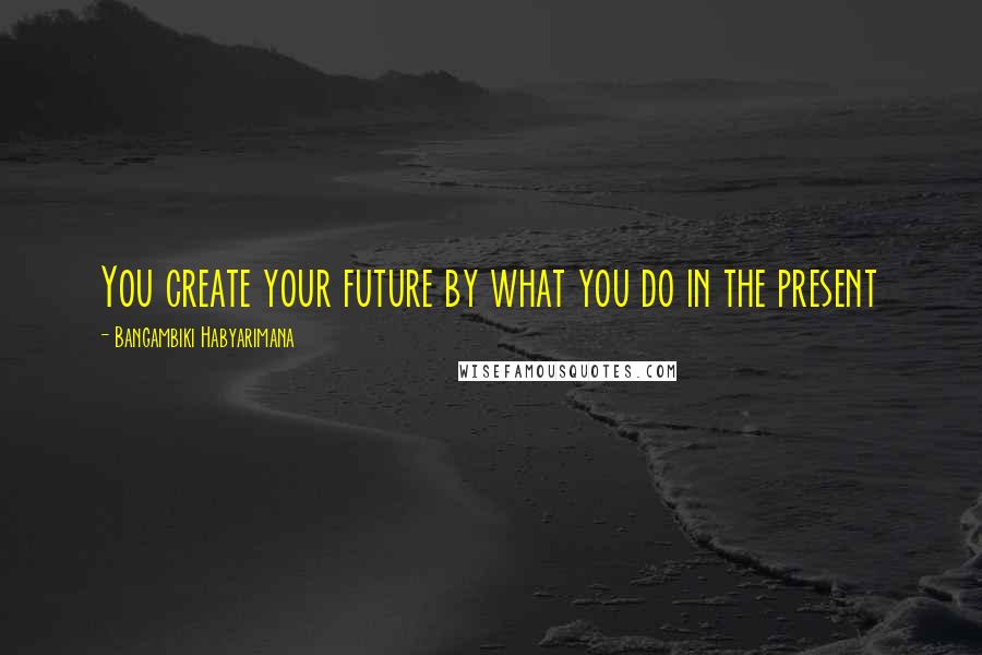 Bangambiki Habyarimana Quotes: You create your future by what you do in the present