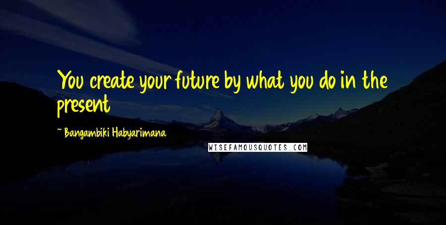 Bangambiki Habyarimana Quotes: You create your future by what you do in the present