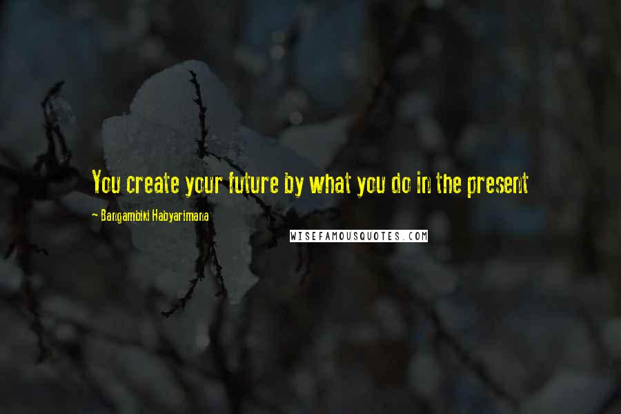 Bangambiki Habyarimana Quotes: You create your future by what you do in the present