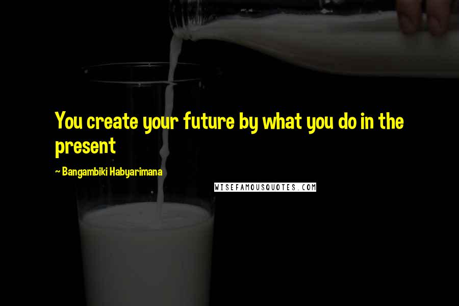 Bangambiki Habyarimana Quotes: You create your future by what you do in the present