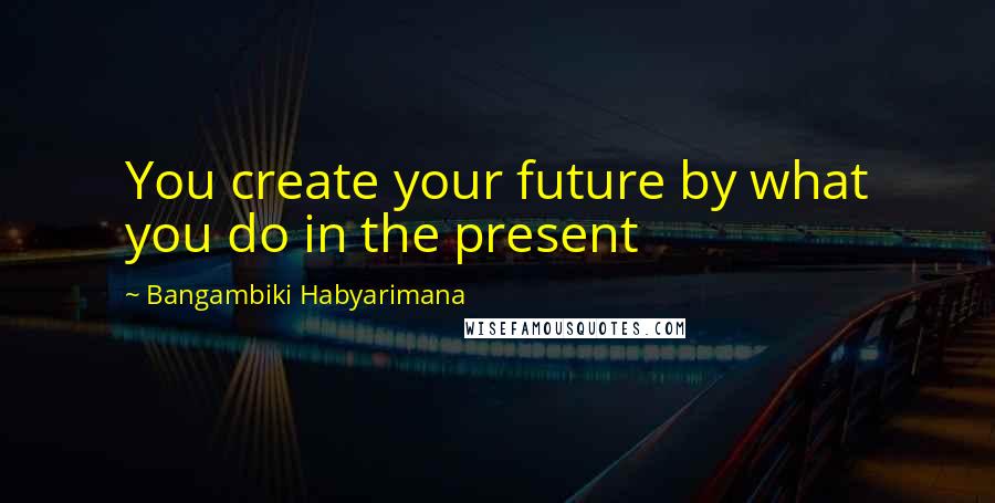 Bangambiki Habyarimana Quotes: You create your future by what you do in the present