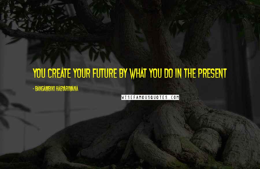 Bangambiki Habyarimana Quotes: You create your future by what you do in the present