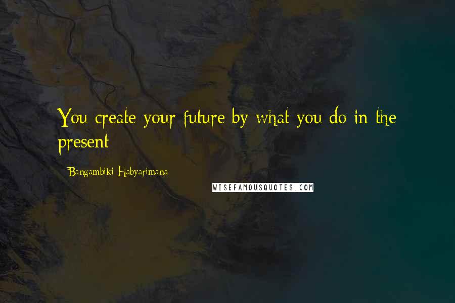 Bangambiki Habyarimana Quotes: You create your future by what you do in the present