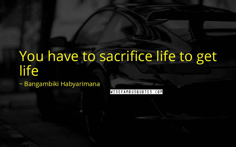 Bangambiki Habyarimana Quotes: You have to sacrifice life to get life