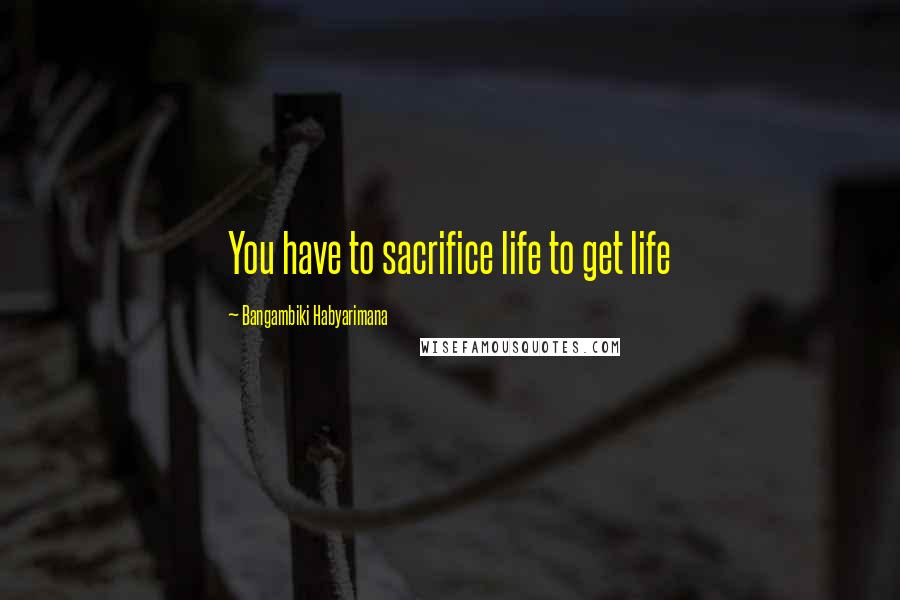 Bangambiki Habyarimana Quotes: You have to sacrifice life to get life