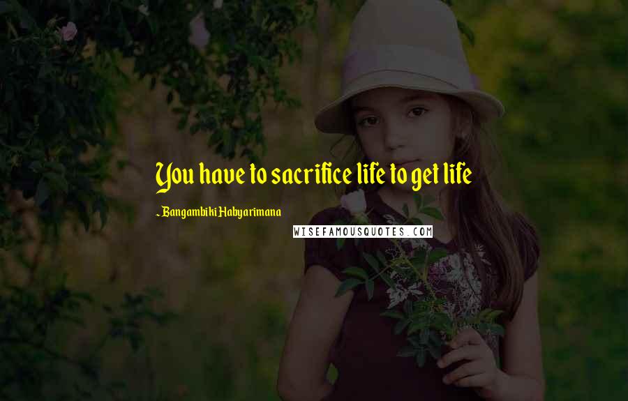 Bangambiki Habyarimana Quotes: You have to sacrifice life to get life