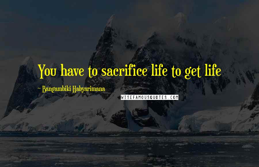 Bangambiki Habyarimana Quotes: You have to sacrifice life to get life