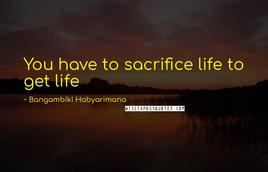 Bangambiki Habyarimana Quotes: You have to sacrifice life to get life