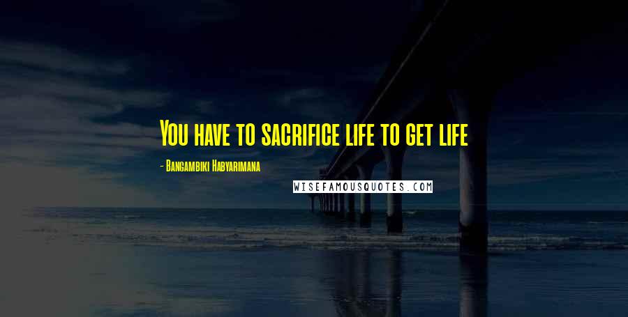 Bangambiki Habyarimana Quotes: You have to sacrifice life to get life