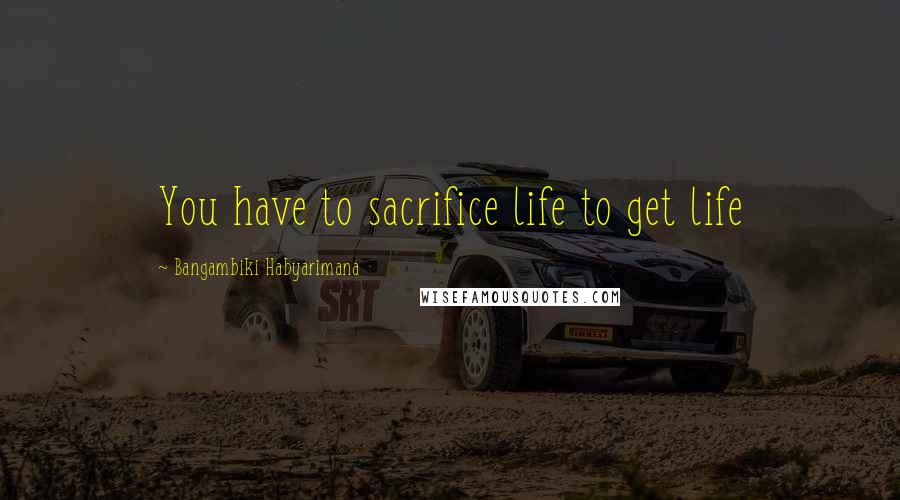 Bangambiki Habyarimana Quotes: You have to sacrifice life to get life