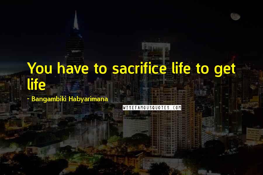 Bangambiki Habyarimana Quotes: You have to sacrifice life to get life