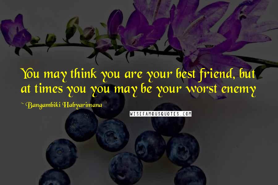 Bangambiki Habyarimana Quotes: You may think you are your best friend, but at times you you may be your worst enemy