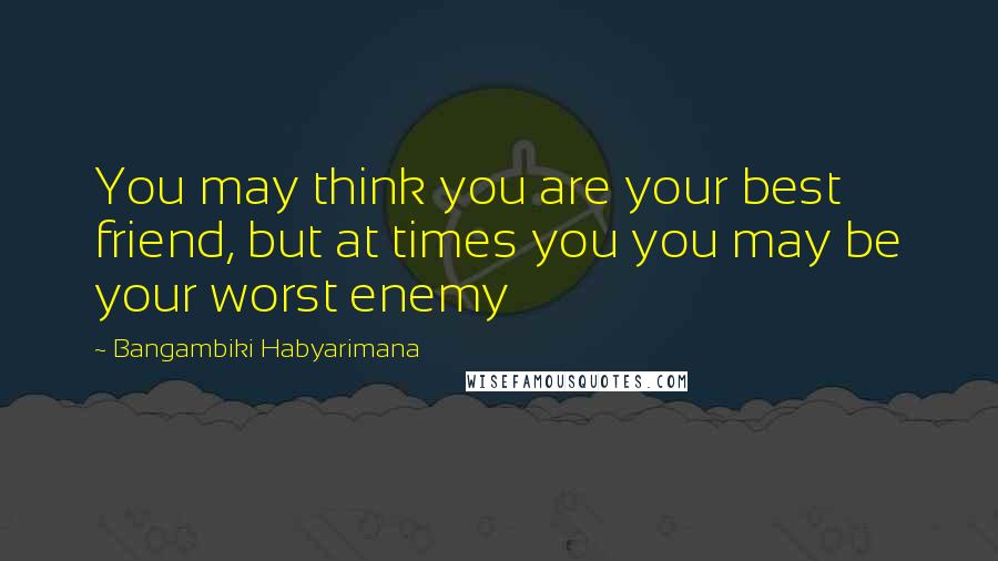 Bangambiki Habyarimana Quotes: You may think you are your best friend, but at times you you may be your worst enemy