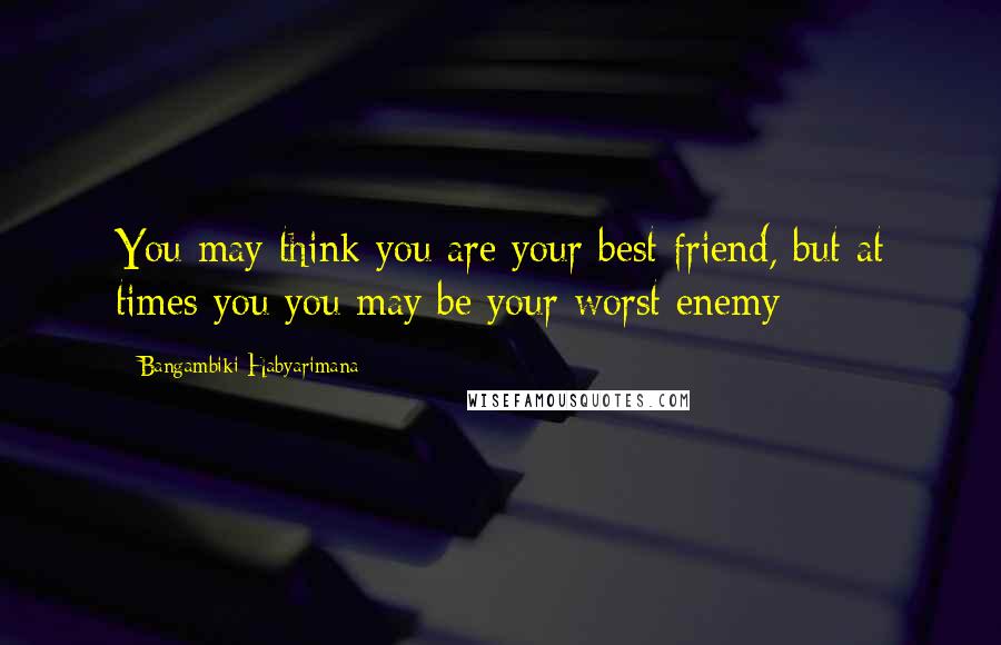 Bangambiki Habyarimana Quotes: You may think you are your best friend, but at times you you may be your worst enemy