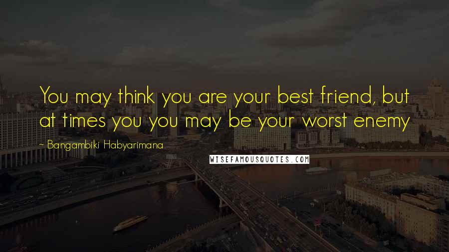 Bangambiki Habyarimana Quotes: You may think you are your best friend, but at times you you may be your worst enemy