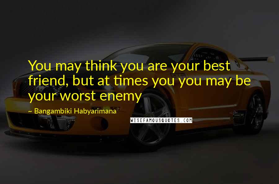 Bangambiki Habyarimana Quotes: You may think you are your best friend, but at times you you may be your worst enemy