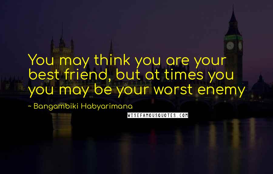 Bangambiki Habyarimana Quotes: You may think you are your best friend, but at times you you may be your worst enemy