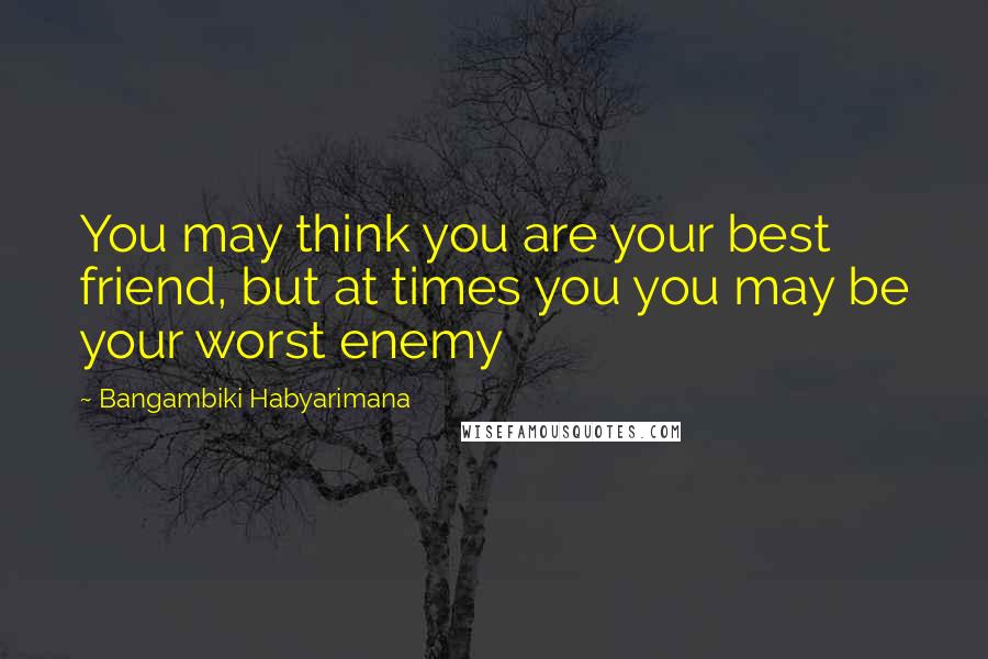 Bangambiki Habyarimana Quotes: You may think you are your best friend, but at times you you may be your worst enemy