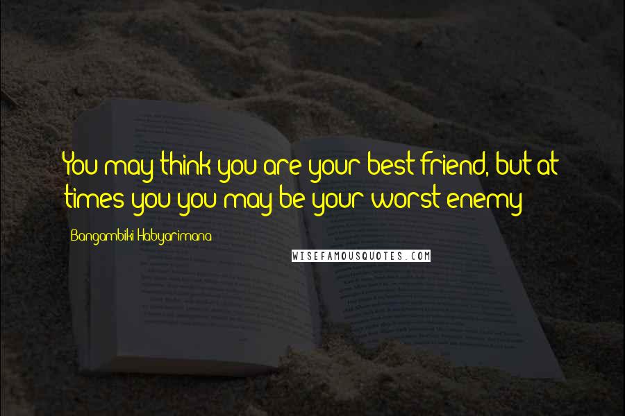 Bangambiki Habyarimana Quotes: You may think you are your best friend, but at times you you may be your worst enemy