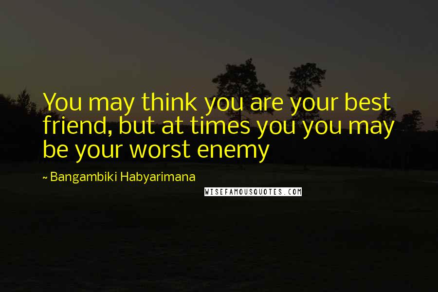 Bangambiki Habyarimana Quotes: You may think you are your best friend, but at times you you may be your worst enemy