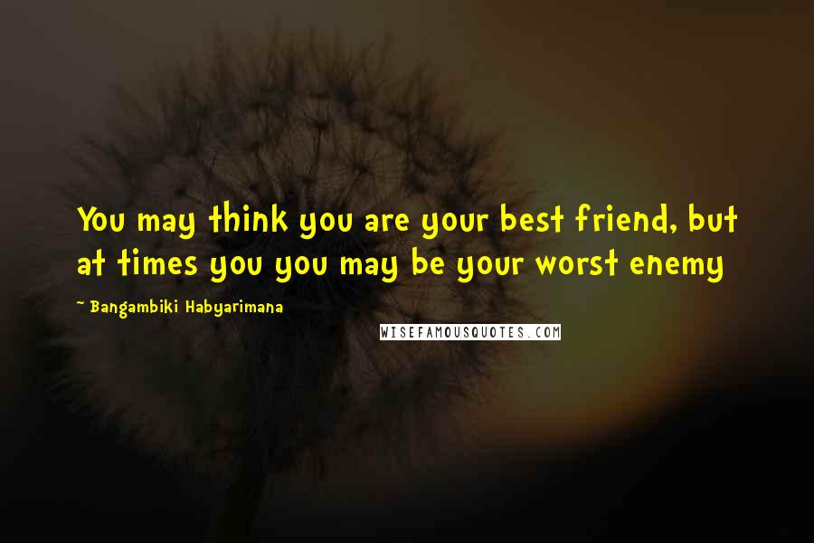 Bangambiki Habyarimana Quotes: You may think you are your best friend, but at times you you may be your worst enemy