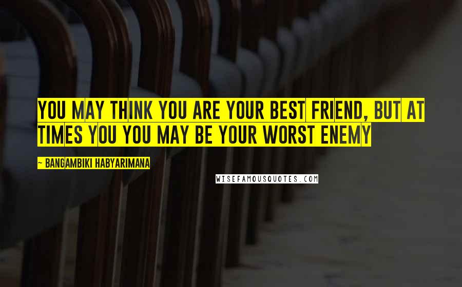 Bangambiki Habyarimana Quotes: You may think you are your best friend, but at times you you may be your worst enemy