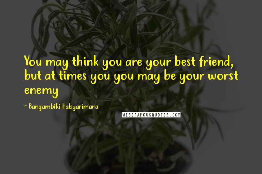 Bangambiki Habyarimana Quotes: You may think you are your best friend, but at times you you may be your worst enemy