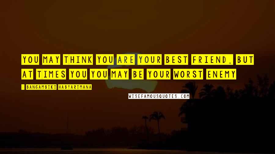 Bangambiki Habyarimana Quotes: You may think you are your best friend, but at times you you may be your worst enemy