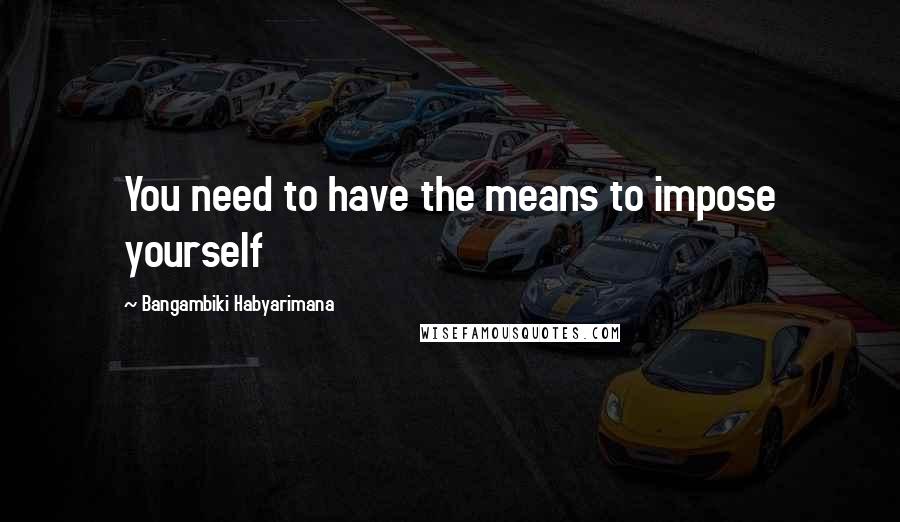 Bangambiki Habyarimana Quotes: You need to have the means to impose yourself