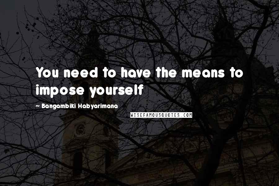 Bangambiki Habyarimana Quotes: You need to have the means to impose yourself