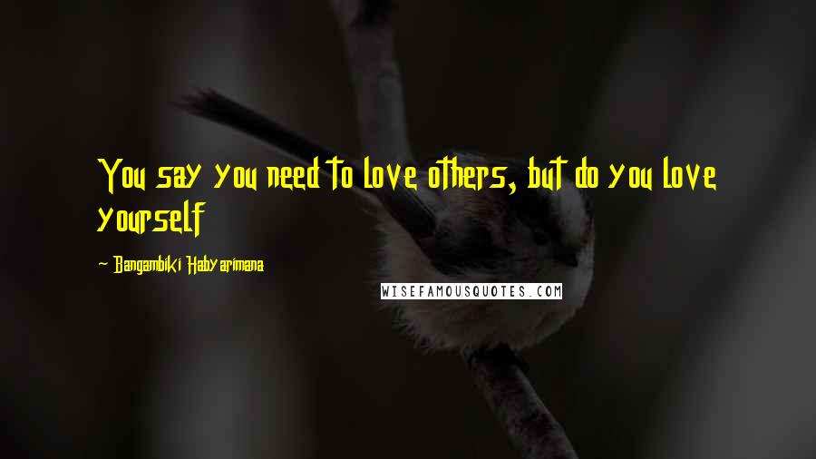 Bangambiki Habyarimana Quotes: You say you need to love others, but do you love yourself